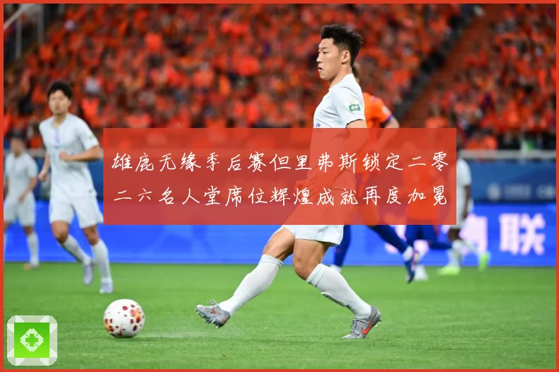 雄鹿无缘季后赛但里弗斯锁定二零二六名人堂席位辉煌成就再度加冕赛场复盘