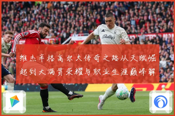 维杰辛格高尔夫传奇之路从天赋崛起到大满贯荣耀与职业生涯巅峰解析