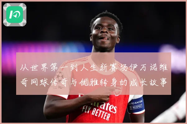 从世界第一到人生新赛场伊万诺维奇网球传奇与优雅转身的成长故事解析