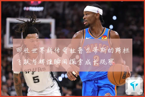 田径世界新传奇杜普兰蒂斯的跨栏飞跃与辉煌瞬间探索成长观察
