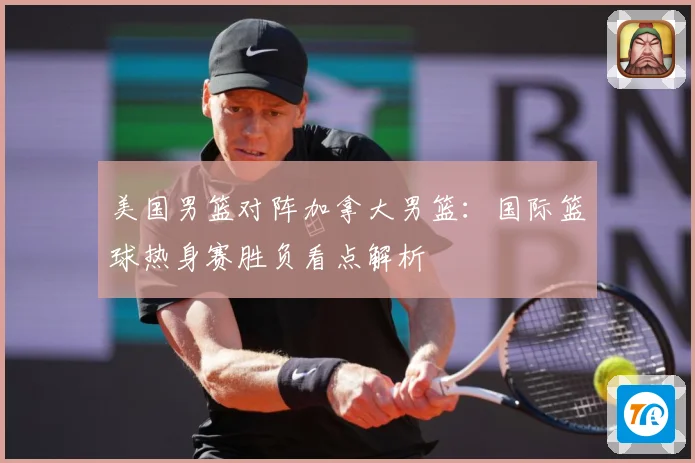 美国男篮对阵加拿大男篮：国际篮球热身赛胜负看点解析