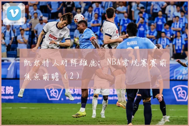 凯尔特人对阵雄鹿：NBA常规赛赛前焦点前瞻（2）