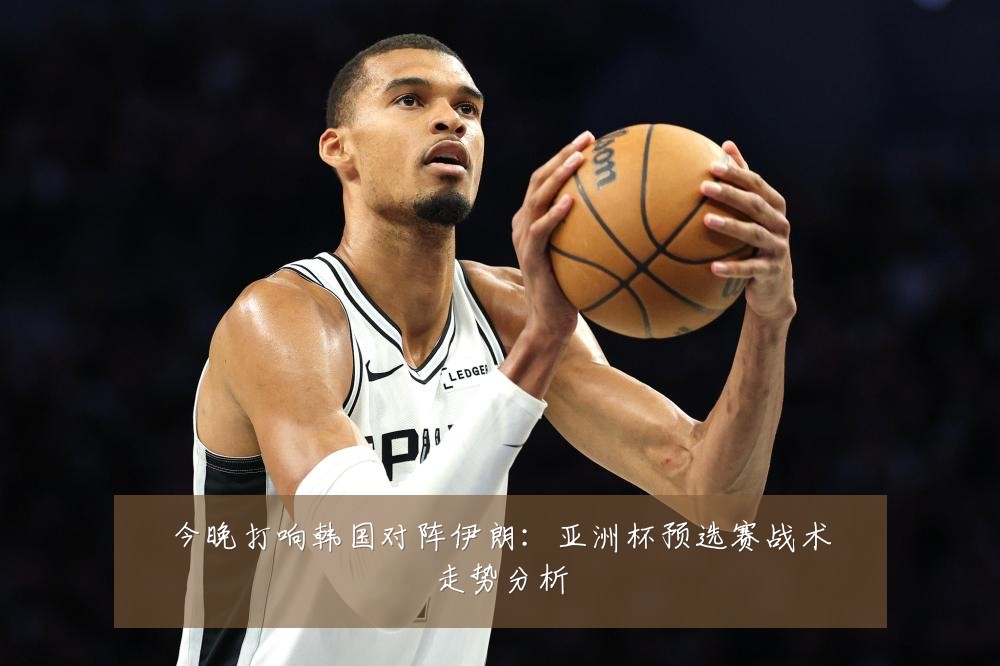 今晚打响韩国对阵伊朗：亚洲杯预选赛战术走势分析